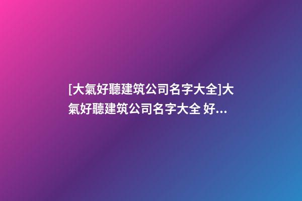 [大氣好聽建筑公司名字大全]大氣好聽建筑公司名字大全 好聽時(shí)尚建筑公司起名-第1張-公司起名-玄機(jī)派